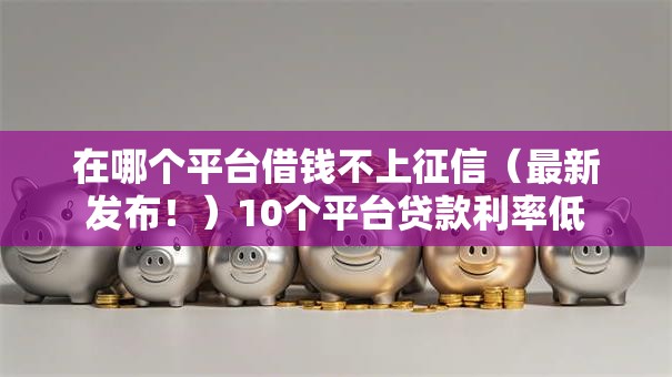 在哪个平台借钱不上征信（最新发布！）10个平台贷款利率低