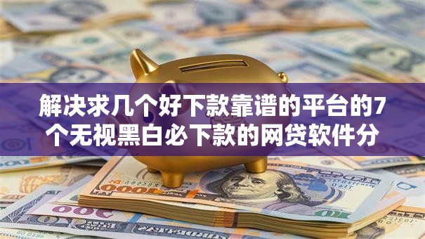 解决求几个好下款靠谱的平台的7个无视黑白必下款的网贷软件分享 解决求几个好下款靠谱的平台的7个无视黑白必下款的网贷软件分享