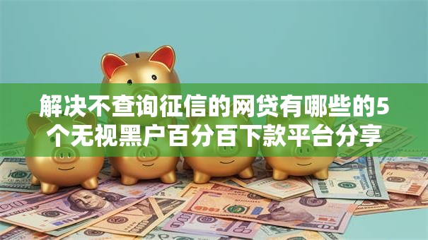 解决不查询征信的网贷有哪些的5个无视黑户百分百下款平台分享 解决不查询征信的网贷有哪些的5个无视黑户百分百下款平台分享