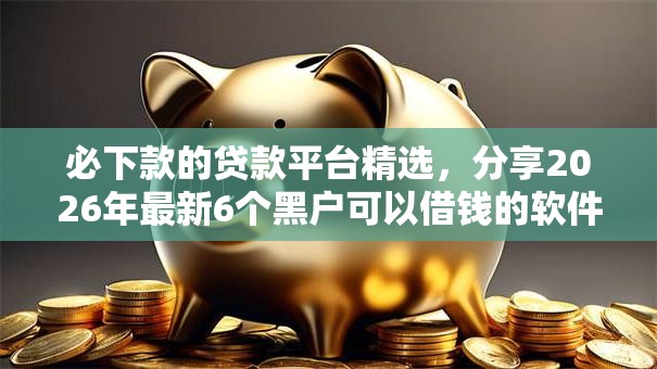 必下款的贷款平台精选,分享2026年最新6个黑户可以借钱的软件 必下款的贷款平台精选,分享2026年最新6个黑户可以借钱的软件