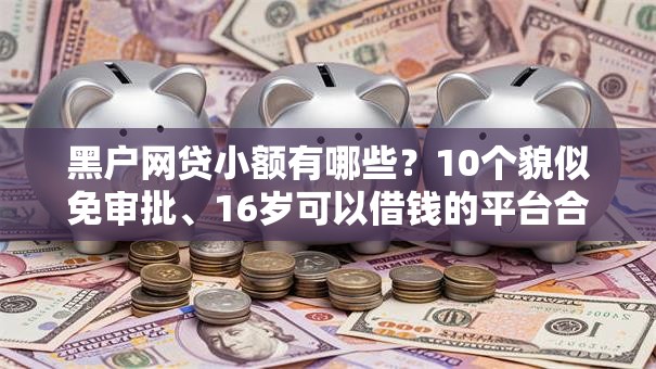 黑户网贷小额有哪些?10个貌似免审批、16岁可以借钱的平台合集 黑户网贷小额有哪些?10个貌似免审批、16岁可以借钱的平台合集