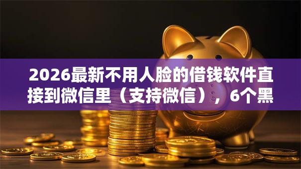 2026最新不用人脸的借钱软件直接到微信里(支持微信),6个黑户贷款的口子必下无私分享 2026最新不用人脸的借钱软件直接到微信里(支持微信),6个黑户贷款的口子必下无私分享