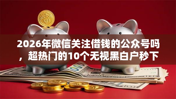 2026年微信关注借钱的公众号吗,超热门的10个无视黑白户秒下款口子软件推荐 2026年微信关注借钱的公众号吗,超热门的10个无视黑白户秒下款口子软件推荐