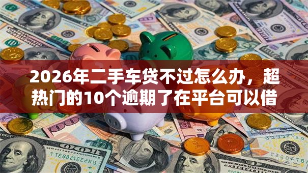 2026年二手车贷不过怎么办，超热门的10个逾期了在平台可以借到钱推荐