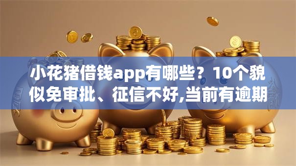 小花猪借钱app有哪些？10个貌似免审批、征信不好,当前有逾期本人急需能借钱的平台合集