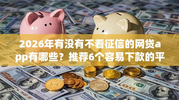 2026年有没有不看征信的网贷app有哪些？推荐6个容易下款的平台