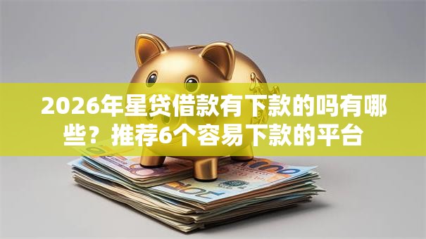 2026年星贷借款有下款的吗有哪些?推荐6个容易下款的平台 2026年星贷借款有下款的吗有哪些?推荐6个容易下款的平台