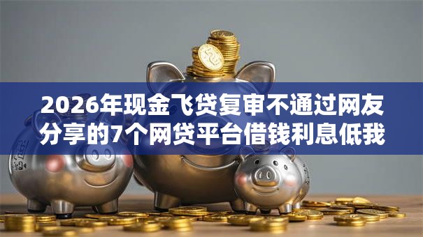 2026年现金飞贷复审不通过网友分享的7个网贷平台借钱利息低我觉得不错! 2026年现金飞贷复审不通过网友分享的7个网贷平台借钱利息低我觉得不错!