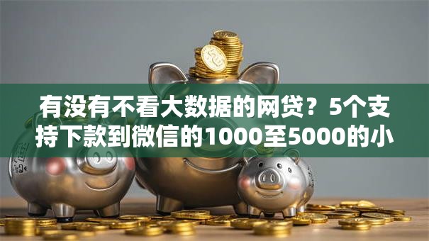 有没有不看大数据的网贷?5个支持下款到微信的1000至5000的小额贷款软件 有没有不看大数据的网贷?5个支持下款到微信的1000至5000的小额贷款软件