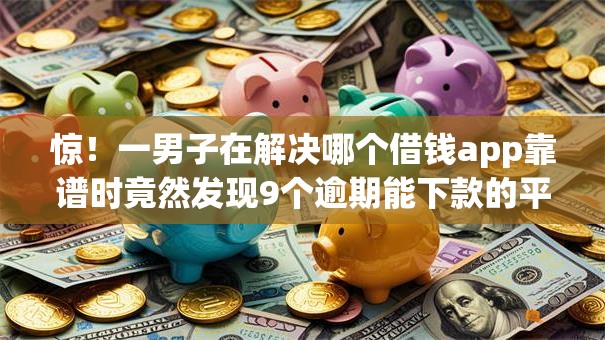惊！一男子在解决哪个借钱app靠谱时竟然发现9个逾期能下款的平台，事后分享了出来