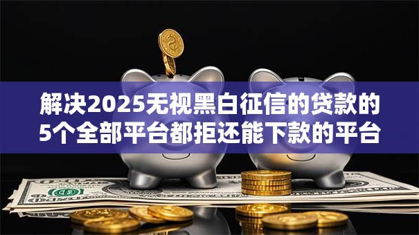 解决2025无视黑白征信的贷款的5个全部平台都拒还能下款的平台分享
