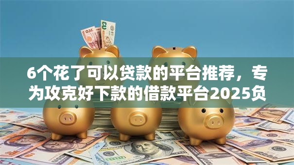 6个花了可以贷款的平台推荐，专为攻克好下款的借款平台2025负债高难题