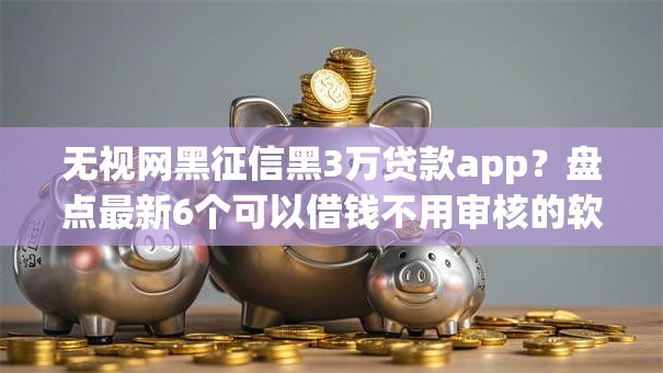 无视网黑征信黑3万贷款app?盘点最新6个可以借钱不用审核的软件 无视网黑征信黑3万贷款app?盘点最新6个可以借钱不用审核的软件