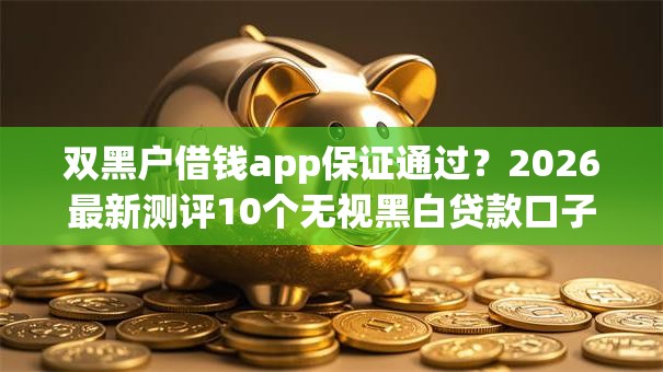 双黑户借钱app保证通过？2026最新测评10个无视黑白贷款口子