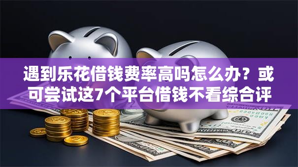 遇到乐花借钱费率高吗怎么办？或可尝试这7个平台借钱不看综合评分