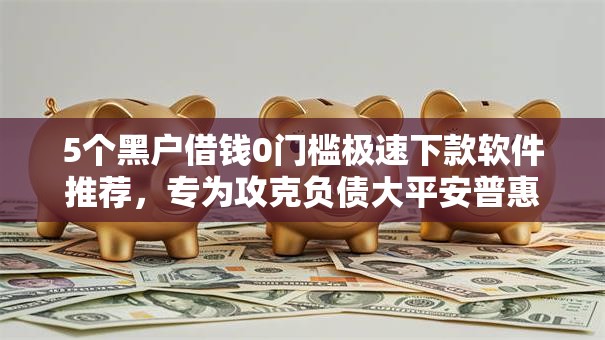 5个黑户借钱0门槛极速下款软件推荐,专为攻克负债大平安普惠好下款吗难题 5个黑户借钱0门槛极速下款软件推荐,专为攻克负债大平安普惠好下款吗难题