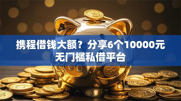 携程借钱大额？分享6个10000元无门槛私借平台
