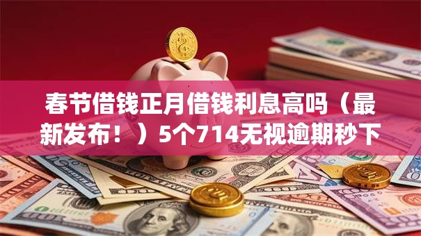 春节借钱正月借钱利息高吗（最新发布！）5个714无视逾期秒下的app