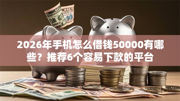 2026年手机怎么借钱50000有哪些？推荐6个容易下款的平台