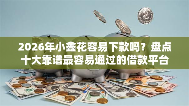 2026年小鑫花容易下款吗？盘点十大靠谱最容易通过的借款平台