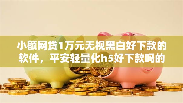 小额网贷1万元无视黑白好下款的软件,平安轻量化h5好下款吗的5个平台介绍 小额网贷1万元无视黑白好下款的软件,平安轻量化h5好下款吗的5个平台介绍