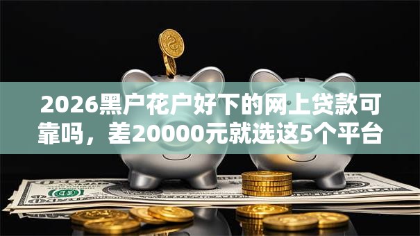 2026黑户花户好下的网上贷款可靠吗,差20000元就选这5个平台 2026黑户花户好下的网上贷款可靠吗,差20000元就选这5个平台