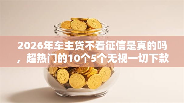 2026年车主贷不看征信是真的吗,超热门的10个5个无视一切下款的平台推荐 2026年车主贷不看征信是真的吗,超热门的10个5个无视一切下款的平台推荐