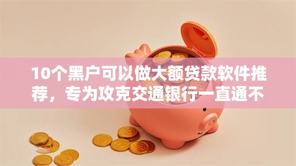 10个黑户可以做大额贷款软件推荐,专为攻克交通银行一直通不过难题 10个黑户可以做大额贷款软件推荐,专为攻克交通银行一直通不过难题