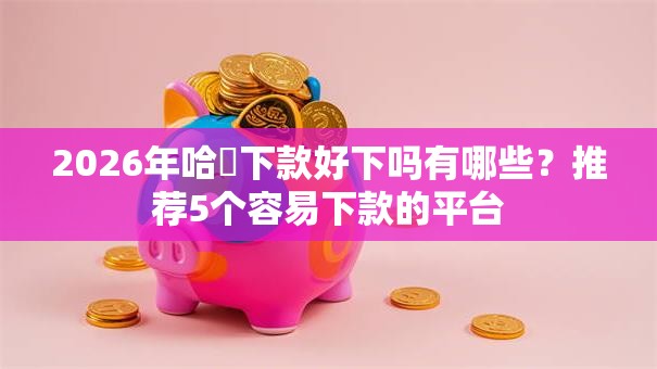 2026年哈啰下款好下吗有哪些？推荐5个容易下款的平台