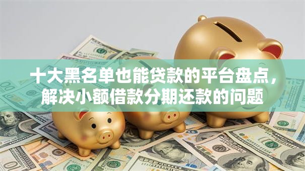 十大黑名单也能贷款的平台盘点,解决小额借款分期还款的问题 十大黑名单也能贷款的平台盘点,解决小额借款分期还款的问题