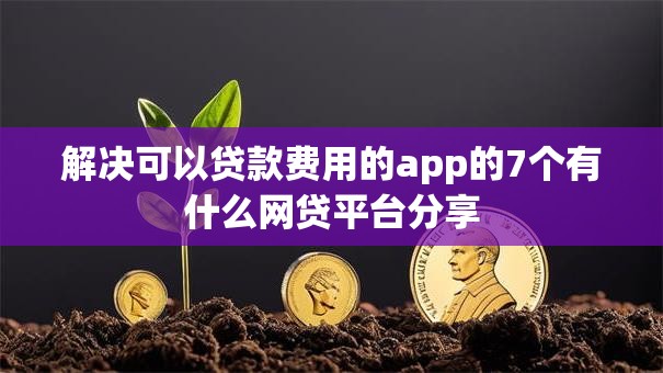 解决可以贷款费用的app的7个有什么网贷平台分享 解决可以贷款费用的app的7个有什么网贷平台分享
