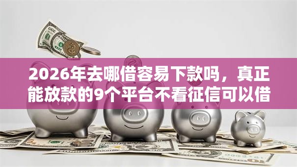 2026年去哪借容易下款吗，真正能放款的9个平台不看征信可以借到钱推荐