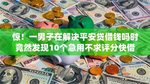惊!一男子在解决平安贷借钱吗时竟然发现10个急用不求评分快借无忧的app,事后分享了出来 惊!一男子在解决平安贷借钱吗时竟然发现10个急用不求评分快借无忧的app,事后分享了出来