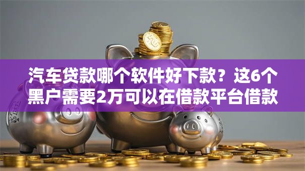 汽车贷款哪个软件好下款?这6个黑户需要2万可以在借款平台借款值得一试 汽车贷款哪个软件好下款?这6个黑户需要2万可以在借款平台借款值得一试