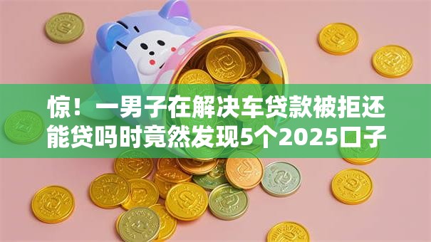 惊!一男子在解决车贷款被拒还能贷吗时竟然发现5个2025口子交流论坛最新,事后分享了出来 惊!一男子在解决车贷款被拒还能贷吗时竟然发现5个2025口子交流论坛最新,事后分享了出来
