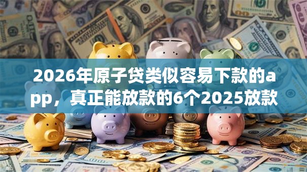 2026年原子贷类似容易下款的app，真正能放款的6个2025放款口子论坛推荐