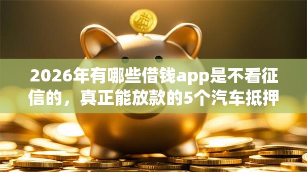 2026年有哪些借钱app是不看征信的，真正能放款的5个汽车抵押贷款平台比较好推荐