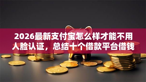 2026最新支付宝怎么样才能不用人脸认证,总结十个借款平台借钱好借! 2026最新支付宝怎么样才能不用人脸认证,总结十个借款平台借钱好借!