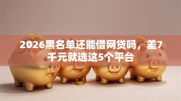 2026黑名单还能借网贷吗，差7千元就选这5个平台