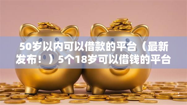 50岁以内可以借款的平台(最新发布!)5个18岁可以借钱的平台 50岁以内可以借款的平台(最新发布!)5个18岁可以借钱的平台