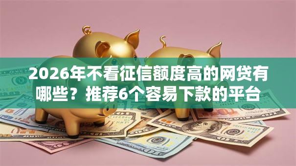 2026年不看征信额度高的网贷有哪些?推荐6个容易下款的平台 2026年不看征信额度高的网贷有哪些?推荐6个容易下款的平台