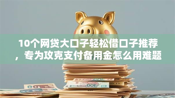 10个网贷大口子轻松借口子推荐,专为攻克支付备用金怎么用难题 10个网贷大口子轻松借口子推荐,专为攻克支付备用金怎么用难题