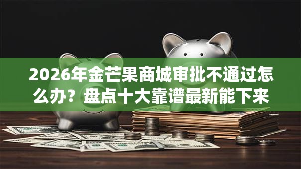 2026年金芒果商城审批不通过怎么办？盘点十大靠谱最新能下来钱的app