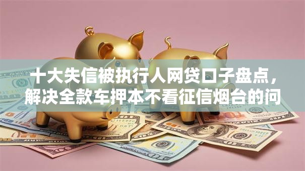 十大失信被执行人网贷口子盘点,解决全款车押本不看征信烟台的问题 十大失信被执行人网贷口子盘点,解决全款车押本不看征信烟台的问题