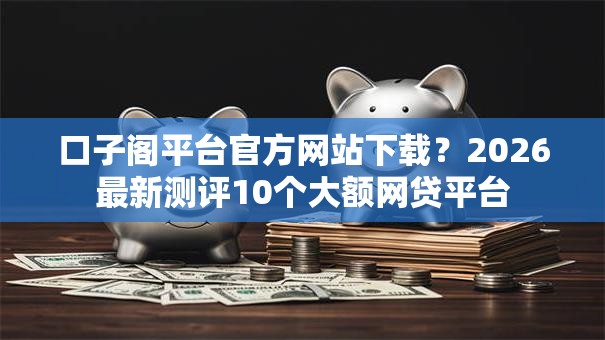 口子阁平台官方网站下载?2026最新测评10个大额网贷平台 口子阁平台官方网站下载?2026最新测评10个大额网贷平台
