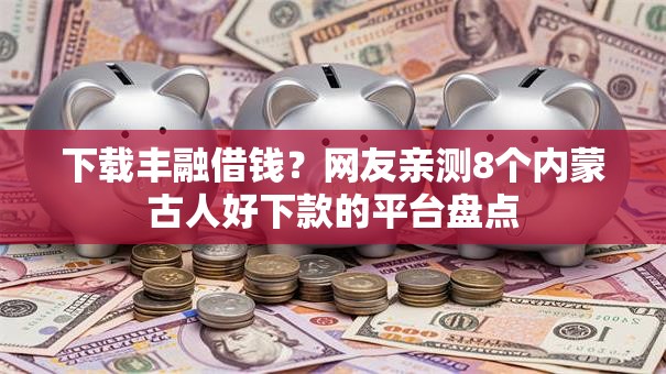 下载丰融借钱？网友亲测8个内蒙古人好下款的平台盘点
