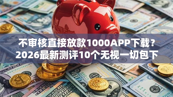 不审核直接放款1000APP下载?2026最新测评10个无视一切包下1万的贷款 不审核直接放款1000APP下载?2026最新测评10个无视一切包下1万的贷款