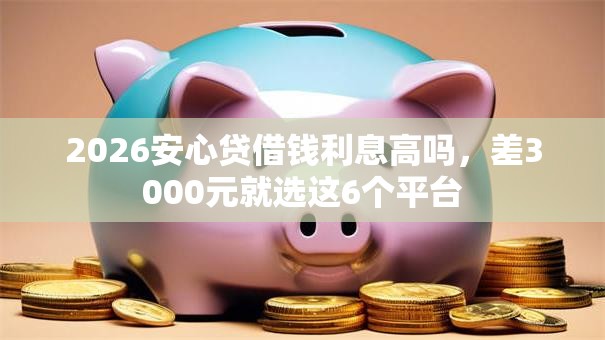 2026安心贷借钱利息高吗,差3000元就选这6个平台 2026安心贷借钱利息高吗,差3000元就选这6个平台