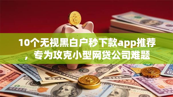 10个无视黑白户秒下款app推荐，专为攻克小型网贷公司难题