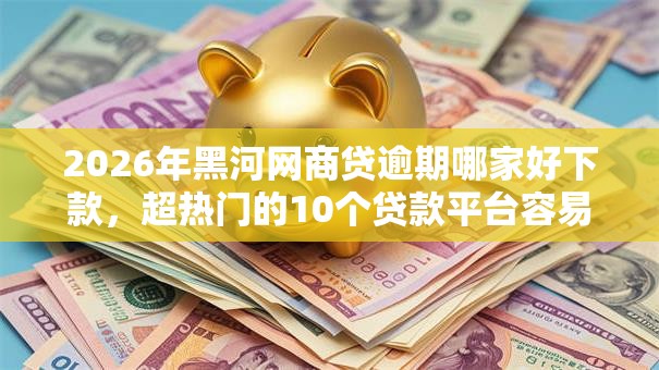 2026年黑河网商贷逾期哪家好下款,超热门的10个贷款平台容易通过推荐 2026年黑河网商贷逾期哪家好下款,超热门的10个贷款平台容易通过推荐